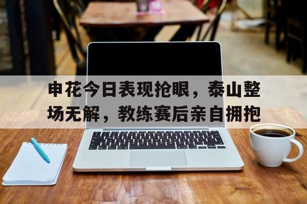 随机申花今日表现抢眼，泰山整场无解，教练赛后亲自拥抱