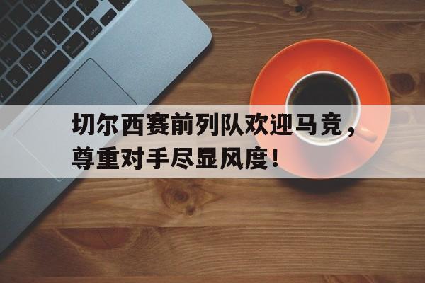 随机切尔西赛前列队欢迎马竞，尊重对手尽显风度！