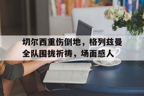 随机切尔西重伤倒地，格列兹曼全队围拢祈祷，场面感人